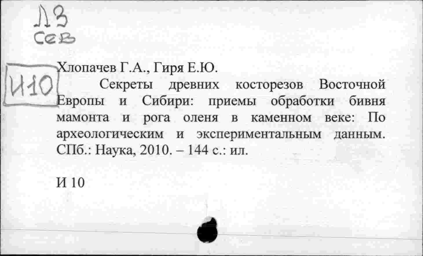 ﻿С<2Н>

■Хлопачев Г.А., Гиря Е.Ю.
Секреты древних косторезов Восточной Европы и Сибири: приемы обработки бивня мамонта и рога оленя в каменном веке: По археологическим и экспериментальным данным. СПб.: Наука, 2010. - 144 с.: ил.
И 10